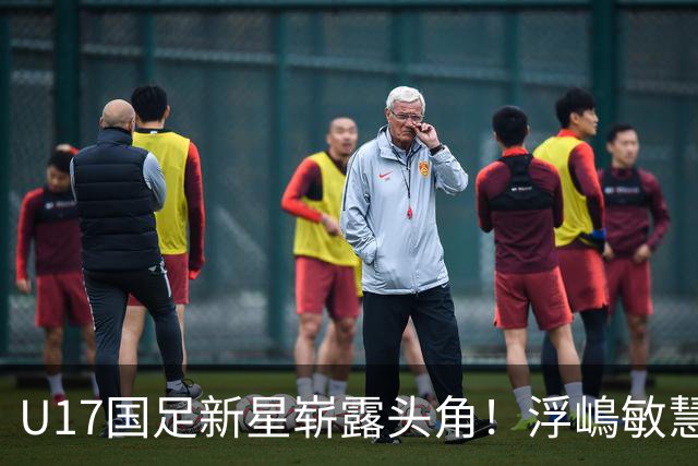 U17国足新星崭露头角！浮嶋敏慧眼识珠，首秀破门助力大胜！
